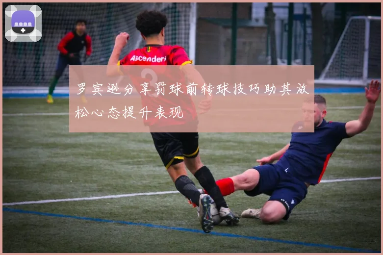 罗宾逊分享罚球前转球技巧助其放松心态提升表现