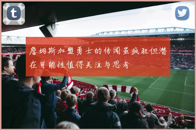 詹姆斯加盟勇士的传闻虽疯狂但潜在可能性值得关注与思考