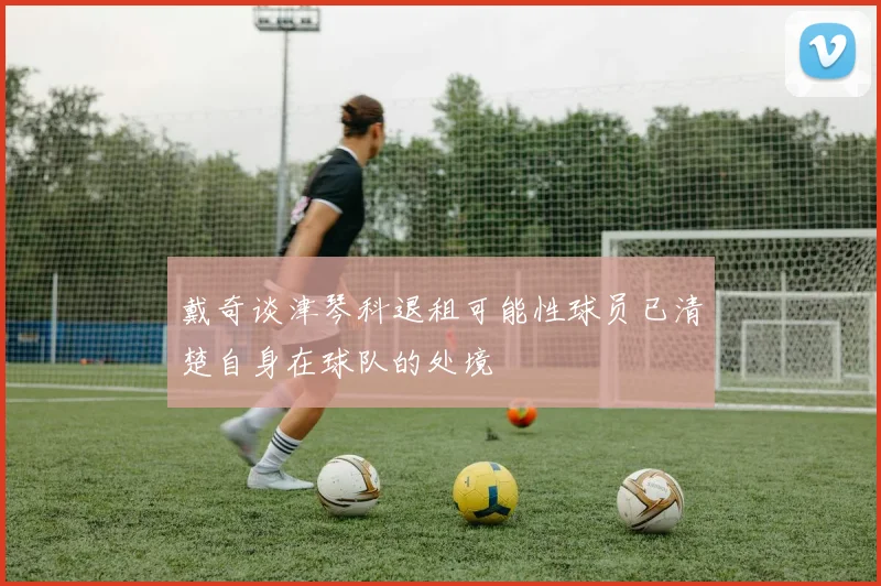 戴奇谈津琴科退租可能性球员已清楚自身在球队的处境