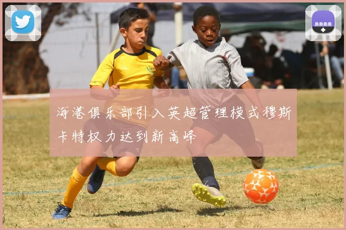 海港俱乐部引入英超管理模式穆斯卡特权力达到新高峰