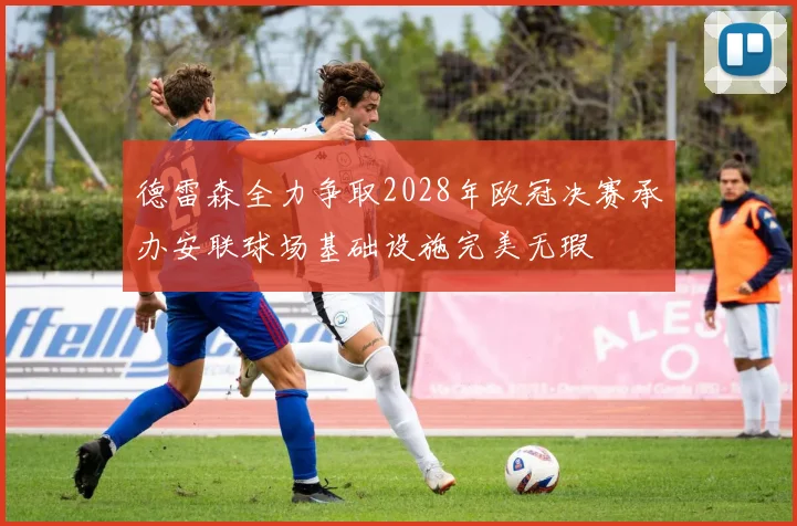 德雷森全力争取2028年欧冠决赛承办安联球场基础设施完美无瑕