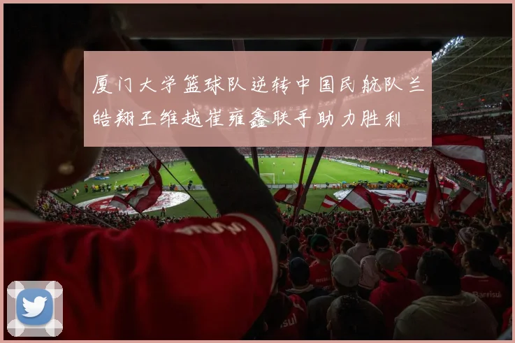 厦门大学篮球队逆转中国民航队兰皓翔王维越崔雍鑫联手助力胜利