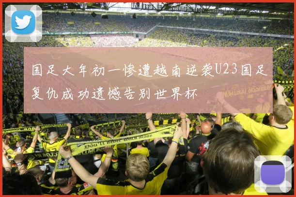 国足大年初一惨遭越南逆袭U23国足复仇成功遗憾告别世界杯