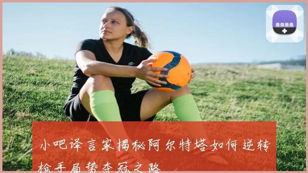 小吧译言家揭秘阿尔特塔如何逆转枪手局势夺冠之路