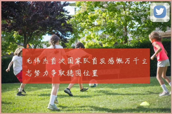 毛伟杰首次国家队首发感慨万千立志努力争取稳固位置