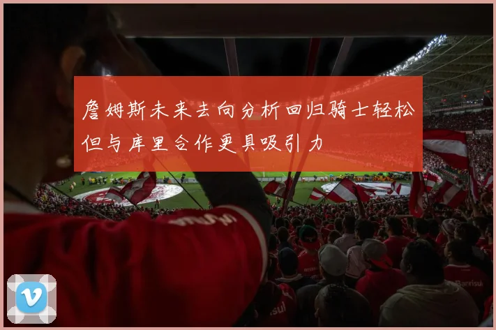 詹姆斯未来去向分析回归骑士轻松但与库里合作更具吸引力