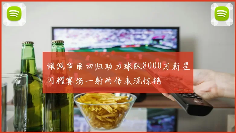佩佩华丽回归助力球队8000万新星闪耀赛场一射两传表现惊艳