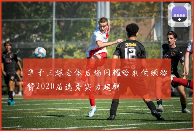 华子三球合体后场闪耀哈利伯顿称赞2020届选秀实力超群