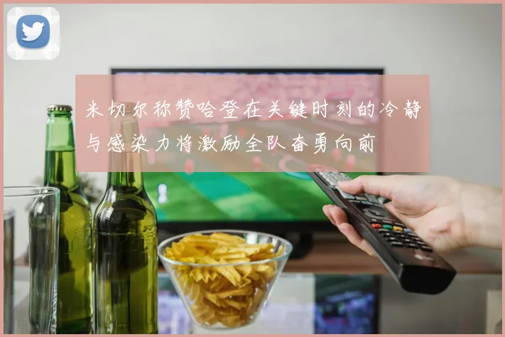 米切尔称赞哈登在关键时刻的冷静与感染力将激励全队奋勇向前