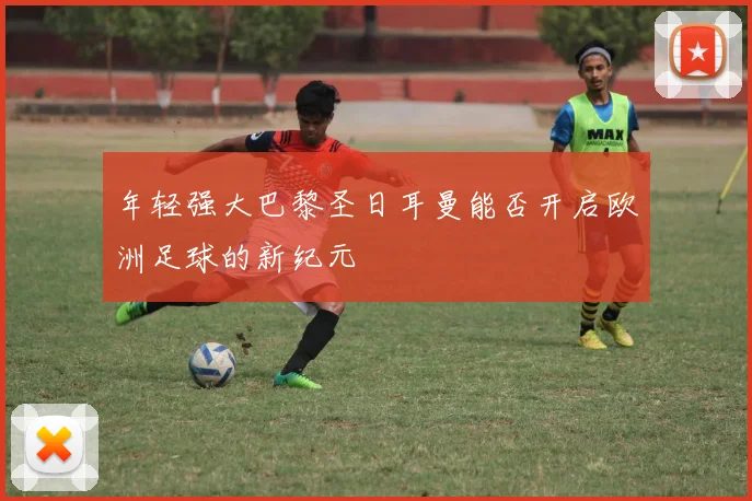 年轻强大巴黎圣日耳曼能否开启欧洲足球的新纪元