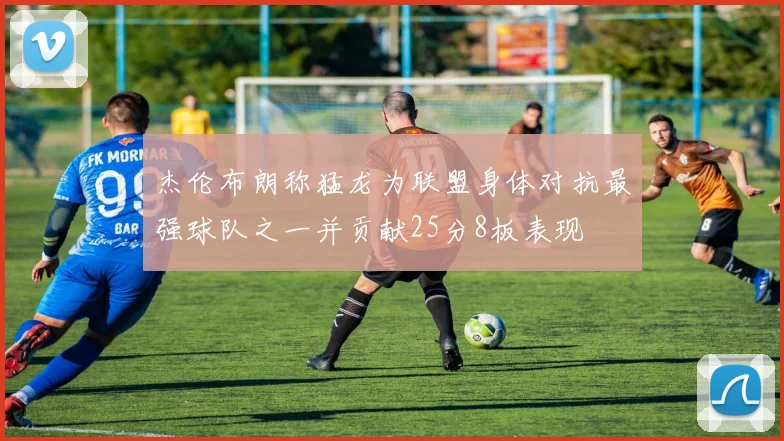 杰伦布朗称猛龙为联盟身体对抗最强球队之一并贡献25分8板表现