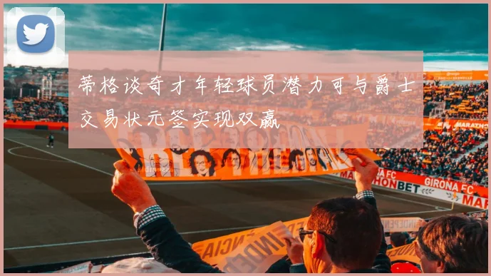 蒂格谈奇才年轻球员潜力可与爵士交易状元签实现双赢