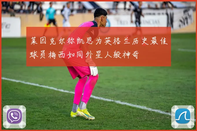 莱因克尔称凯恩为英格兰历史最佳球员梅西如同外星人般神奇