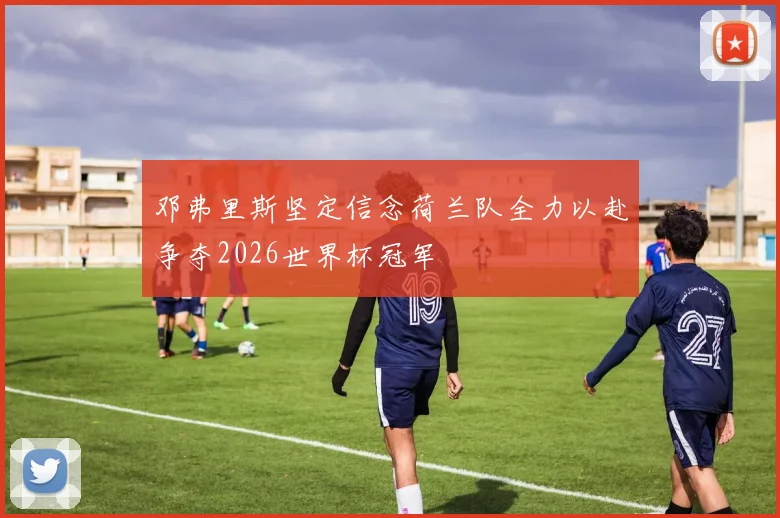 邓弗里斯坚定信念荷兰队全力以赴争夺2026世界杯冠军