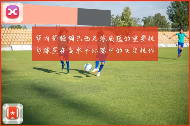 萨内蒂强调巴西足球底蕴的重要性与球星在高水平比赛中的决定性作用
